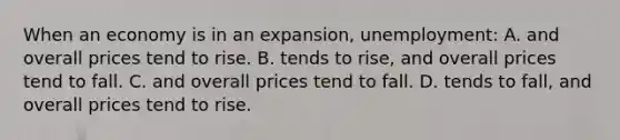 When an economy is in an expansion, unemployment: A. and overall prices tend to rise. B. tends to rise, and overall prices tend to fall. C. and overall prices tend to fall. D. tends to fall, and overall prices tend to rise.