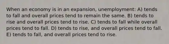 When an economy is in an expansion, unemployment: A) tends to fall and overall prices tend to remain the same. B) tends to rise and overall prices tend to rise. C) tends to fall while overall prices tend to fall. D) tends to rise, and overall prices tend to fall. E) tends to fall, and overall prices tend to rise.