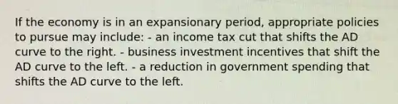 If the economy is in an expansionary period, appropriate policies to pursue may include: - an income tax cut that shifts the AD curve to the right. - business investment incentives that shift the AD curve to the left. - a reduction in government spending that shifts the AD curve to the left.