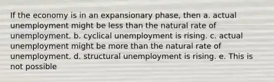 If the economy is in an expansionary phase, then a. actual unemployment might be <a href='https://www.questionai.com/knowledge/k7BtlYpAMX-less-than' class='anchor-knowledge'>less than</a> the natural rate of unemployment. b. cyclical unemployment is rising. c. actual unemployment might be <a href='https://www.questionai.com/knowledge/keWHlEPx42-more-than' class='anchor-knowledge'>more than</a> the natural rate of unemployment. d. structural unemployment is rising. e. This is not possible