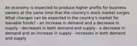 An economy is expected to produce higher profits for business owners at the same time that the country's stock market surges. What changes can be expected in the country's market for loanable funds? - an increase in demand and a decrease in supply - decreases in both demand and supply - a decrease in demand and an increase in supply - increases in both demand and supply