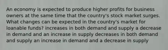 An economy is expected to produce higher profits for business owners at the same time that the country's stock market surges. What changes can be expected in the country's market for loanable funds? increases in both demand and supply a decrease in demand and an increase in supply decreases in both demand and supply an increase in demand and a decrease in supply