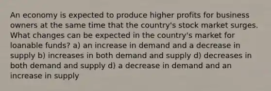 An economy is expected to produce higher profits for business owners at the same time that the country's stock market surges. What changes can be expected in the country's market for loanable funds? a) an increase in demand and a decrease in supply b) increases in both demand and supply d) decreases in both demand and supply d) a decrease in demand and an increase in supply