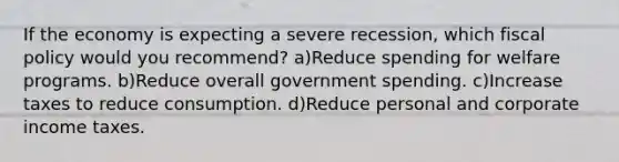 If the economy is expecting a severe recession, which fiscal policy would you recommend? a)Reduce spending for welfare programs. b)Reduce overall government spending. c)Increase taxes to reduce consumption. d)Reduce personal and corporate income taxes.