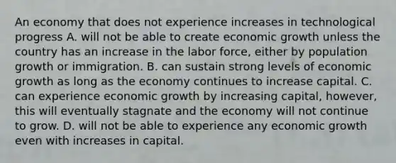 An economy that does not experience increases in technological progress A. will not be able to create economic growth unless the country has an increase in the labor​ force, either by population growth or immigration. B. can sustain strong levels of economic growth as long as the economy continues to increase capital. C. can experience economic growth by increasing​ capital, however, this will eventually stagnate and the economy will not continue to grow. D. will not be able to experience any economic growth even with increases in capital.