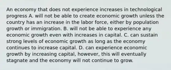 An economy that does not experience increases in technological progress A. will not be able to create economic growth unless the country has an increase in the labor​ force, either by population growth or immigration. B. will not be able to experience any economic growth even with increases in capital. C. can sustain strong levels of economic growth as long as the economy continues to increase capital. D. can experience economic growth by increasing​ capital, however, this will eventually stagnate and the economy will not continue to grow.