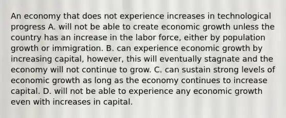 An economy that does not experience increases in technological progress A. will not be able to create economic growth unless the country has an increase in the labor​ force, either by population growth or immigration. B. can experience economic growth by increasing​ capital, however, this will eventually stagnate and the economy will not continue to grow. C. can sustain strong levels of economic growth as long as the economy continues to increase capital. D. will not be able to experience any economic growth even with increases in capital.