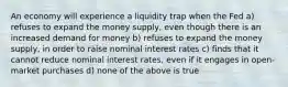 An economy will experience a liquidity trap when the Fed a) refuses to expand the money supply, even though there is an increased demand for money b) refuses to expand the money supply, in order to raise nominal interest rates c) finds that it cannot reduce nominal interest rates, even if it engages in open-market purchases d) none of the above is true