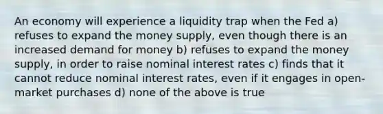 An economy will experience a liquidity trap when the Fed a) refuses to expand the money supply, even though there is an increased demand for money b) refuses to expand the money supply, in order to raise nominal interest rates c) finds that it cannot reduce nominal interest rates, even if it engages in open-market purchases d) none of the above is true