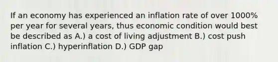 If an economy has experienced an inflation rate of over 1000% per year for several years, thus economic condition would best be described as A.) a cost of living adjustment B.) cost push inflation C.) hyperinflation D.) GDP gap