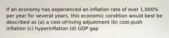 If an economy has experienced an inflation rate of over 1,000% per year for several years, this economic condition would best be described as (a) a cost-of-living adjustment (b) cost-push inflation (c) hyperinflation (d) GDP gap