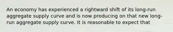 An economy has experienced a rightward shift of its long-run aggregate supply curve and is now producing on that new long-run aggregate supply curve. It is reasonable to expect that