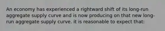 An economy has experienced a rightward shift of its long-run aggregate supply curve and is now producing on that new long-run aggregate supply curve. it is reasonable to expect that: