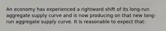 An economy has experienced a rightward shift of its long-run aggregate supply curve and is now producing on that new long-run aggregate supply curve. It is reasonable to expect that: