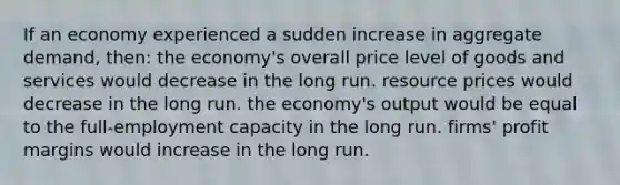 If an economy experienced a sudden increase in aggregate demand, then: the economy's overall price level of goods and services would decrease in the long run. resource prices would decrease in the long run. the economy's output would be equal to the full-employment capacity in the long run. firms' profit margins would increase in the long run.