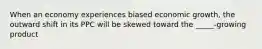 When an economy experiences biased economic growth, the outward shift in its PPC will be skewed toward the _____-growing product