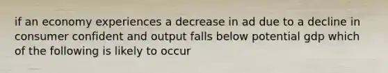 if an economy experiences a decrease in ad due to a decline in consumer confident and output falls below potential gdp which of the following is likely to occur