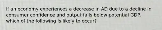 If an economy experiences a decrease in AD due to a decline in consumer confidence and output falls below potential GDP, which of the following is likely to occur?