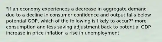 "If an economy experiences a decrease in aggregate demand due to a decline in consumer confidence and output falls below potential GDP, which of the following is likely to occur?" more consumption and less saving adjustment back to potential GDP increase in price inflation a rise in unemployment