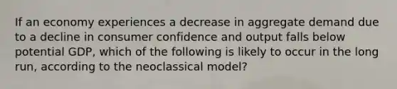 If an economy experiences a decrease in aggregate demand due to a decline in consumer confidence and output falls below potential GDP, which of the following is likely to occur in the long run, according to the neoclassical model?