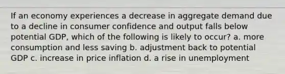 If an economy experiences a decrease in aggregate demand due to a decline in consumer confidence and output falls below potential GDP, which of the following is likely to occur? a. more consumption and less saving b. adjustment back to potential GDP c. increase in price inflation d. a rise in unemployment