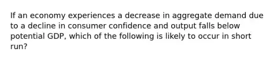 If an economy experiences a decrease in aggregate demand due to a decline in consumer confidence and output falls below potential GDP, which of the following is likely to occur in short run?