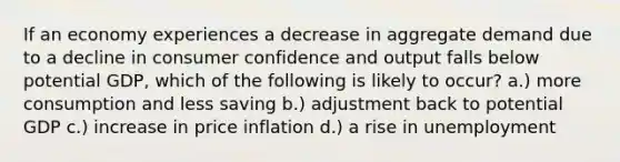 If an economy experiences a decrease in aggregate demand due to a decline in consumer confidence and output falls below potential GDP, which of the following is likely to occur? a.) more consumption and less saving b.) adjustment back to potential GDP c.) increase in price inflation d.) a rise in unemployment