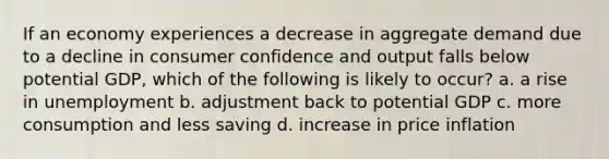 If an economy experiences a decrease in aggregate demand due to a decline in consumer confidence and output falls below potential GDP, which of the following is likely to occur? a. a rise in unemployment b. adjustment back to potential GDP c. more consumption and less saving d. increase in price inflation