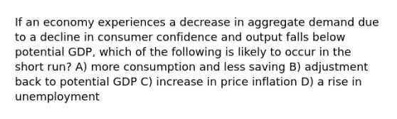 If an economy experiences a decrease in aggregate demand due to a decline in consumer confidence and output falls below potential GDP, which of the following is likely to occur in the short run? A) more consumption and less saving B) adjustment back to potential GDP C) increase in price inflation D) a rise in unemployment