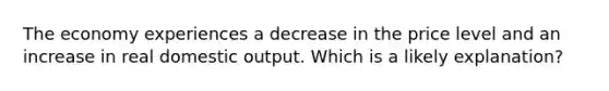 The economy experiences a decrease in the price level and an increase in real domestic output. Which is a likely explanation?