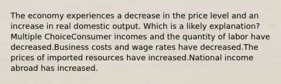 The economy experiences a decrease in the price level and an increase in real domestic output. Which is a likely explanation? Multiple ChoiceConsumer incomes and the quantity of labor have decreased.Business costs and wage rates have decreased.The prices of imported resources have increased.National income abroad has increased.