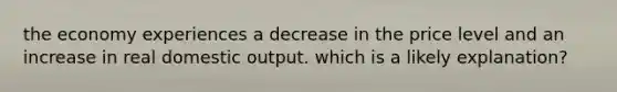 the economy experiences a decrease in the price level and an increase in real domestic output. which is a likely explanation?