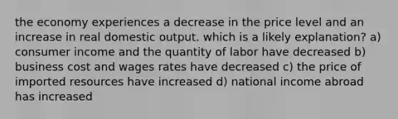 the economy experiences a decrease in the price level and an increase in real domestic output. which is a likely explanation? a) consumer income and the quantity of labor have decreased b) business cost and wages rates have decreased c) the price of imported resources have increased d) national income abroad has increased