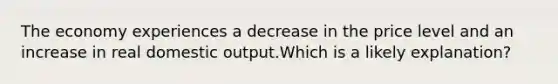 The economy experiences a decrease in the price level and an increase in real domestic output.Which is a likely explanation?