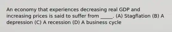 An economy that experiences decreasing real GDP and increasing prices is said to suffer from _____. (A) Stagflation (B) A depression (C) A recession (D) A business cycle