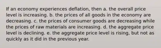 If an economy experiences deflation, then a. the overall price level is increasing. b. the prices of all goods in the economy are decreasing. c. the prices of consumer goods are decreasing while the prices of raw materials are increasing. d. the aggregate price level is declining. e. the aggregate price level is rising, but not as quickly as it did in the previous year.