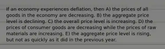 If an economy experiences deflation, then A) the prices of all goods in the economy are decreasing. B) the aggregate price level is declining. C) the overall price level is increasing. D) the prices of consumer goods are decreasing while the prices of raw materials are increasing. E) the aggregate price level is rising, but not as quickly as it did in the previous year.