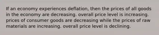 If an economy experiences deflation, then the prices of all goods in the economy are decreasing. overall price level is increasing. prices of consumer goods are decreasing while the prices of raw materials are increasing. overall price level is declining.