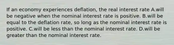 If an economy experiences​ deflation, the real interest rate A.will be negative when the nominal interest rate is positive. B.will be equal to the deflation​ rate, so long as the nominal interest rate is positive. C.will be less than the nominal interest rate. D.will be greater than the nominal interest rate.