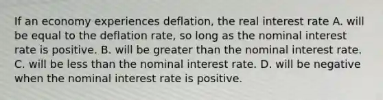 If an economy experiences​ deflation, the real interest rate A. will be equal to the deflation​ rate, so long as the nominal interest rate is positive. B. will be greater than the nominal interest rate. C. will be less than the nominal interest rate. D. will be negative when the nominal interest rate is positive.