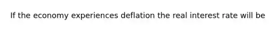 If the economy experiences deflation the real interest rate will be