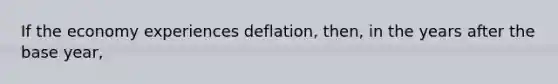 If the economy experiences deflation, then, in the years after the base year,