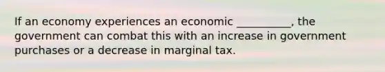 If an economy experiences an economic __________, the government can combat this with an increase in government purchases or a decrease in marginal tax.