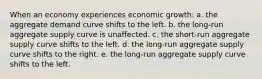 When an economy experiences economic growth: a. the aggregate demand curve shifts to the left. b. the long-run aggregate supply curve is unaffected. c. the short-run aggregate supply curve shifts to the left. d. the long-run aggregate supply curve shifts to the right. e. the long-run aggregate supply curve shifts to the left.