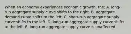 When an economy experiences economic growth, the: A. long-run aggregate supply curve shifts to the right. B. aggregate demand curve shifts to the left. C. short-run aggregate supply curve shifts to the left. D. long-run aggregate supply curve shifts to the left. E. long-run aggregate supply curve is unaffected.