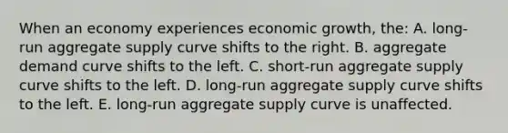 When an economy experiences economic growth, the: A. long-run aggregate supply curve shifts to the right. B. aggregate demand curve shifts to the left. C. short-run aggregate supply curve shifts to the left. D. long-run aggregate supply curve shifts to the left. E. long-run aggregate supply curve is unaffected.