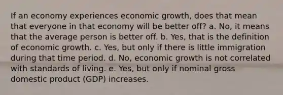 If an economy experiences economic growth, does that mean that everyone in that economy will be better off? a. No, it means that the average person is better off. b. Yes, that is the definition of economic growth. c. Yes, but only if there is little immigration during that time period. d. No, economic growth is not correlated with standards of living. e. Yes, but only if nominal gross domestic product (GDP) increases.