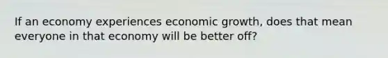 If an economy experiences economic growth, does that mean everyone in that economy will be better off?