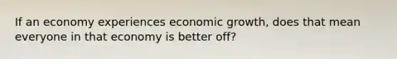 If an economy experiences economic growth, does that mean everyone in that economy is better off?