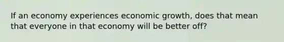 If an economy experiences economic growth, does that mean that everyone in that economy will be better off?